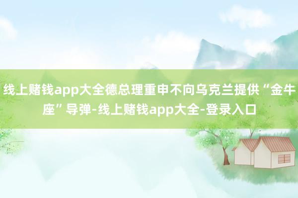 线上赌钱app大全德总理重申不向乌克兰提供“金牛座”导弹-线上赌钱app大全-登录入口