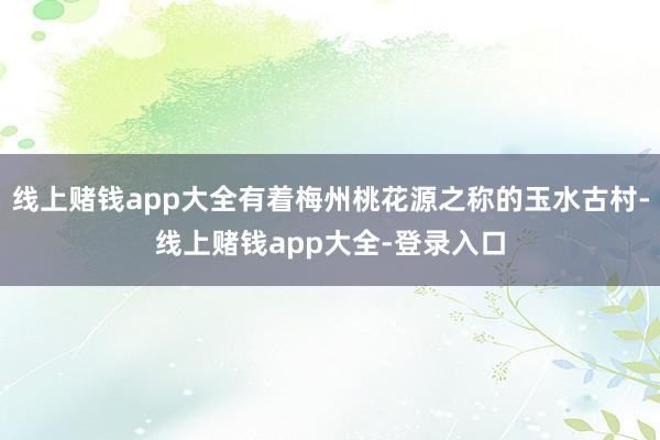 线上赌钱app大全有着梅州桃花源之称的玉水古村-线上赌钱app大全-登录入口