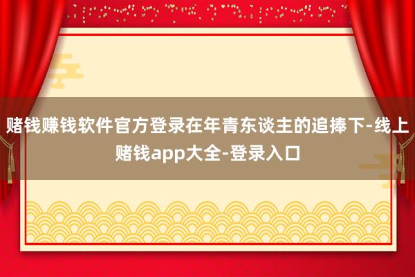 赌钱赚钱软件官方登录在年青东谈主的追捧下-线上赌钱app大全-登录入口