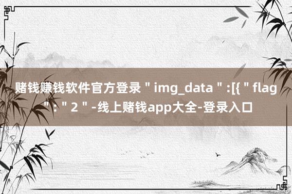 赌钱赚钱软件官方登录＂img_data＂:[{＂flag＂:＂2＂-线上赌钱app大全-登录入口