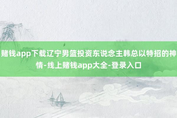 赌钱app下载辽宁男篮投资东说念主韩总以特招的神情-线上赌钱app大全-登录入口