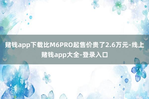 赌钱app下载比M6PRO起售价贵了2.6万元-线上赌钱app大全-登录入口