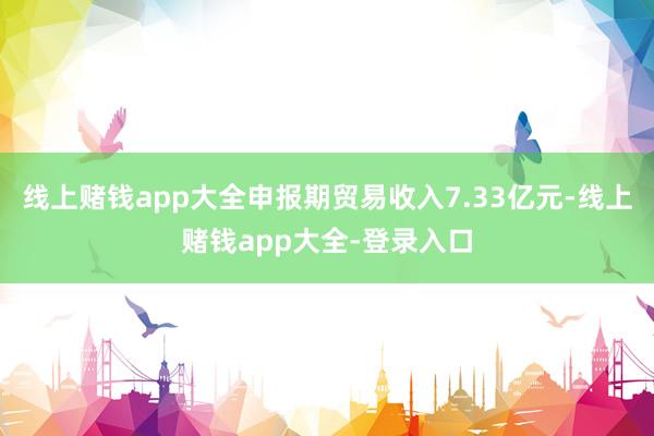 线上赌钱app大全申报期贸易收入7.33亿元-线上赌钱app大全-登录入口