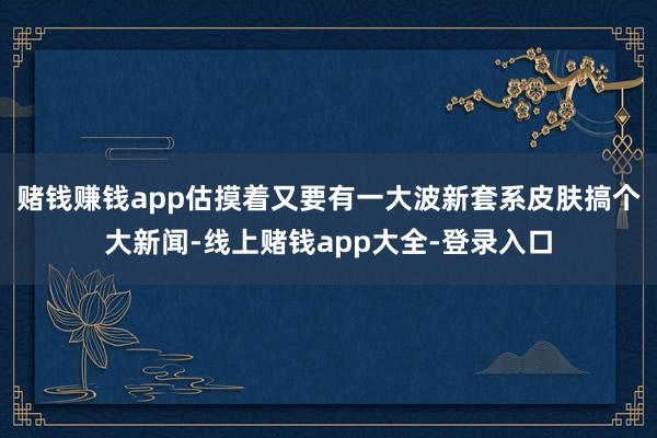 赌钱赚钱app估摸着又要有一大波新套系皮肤搞个大新闻-线上赌钱app大全-登录入口