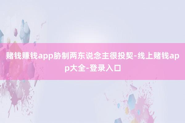 赌钱赚钱app胁制两东说念主很投契-线上赌钱app大全-登录入口