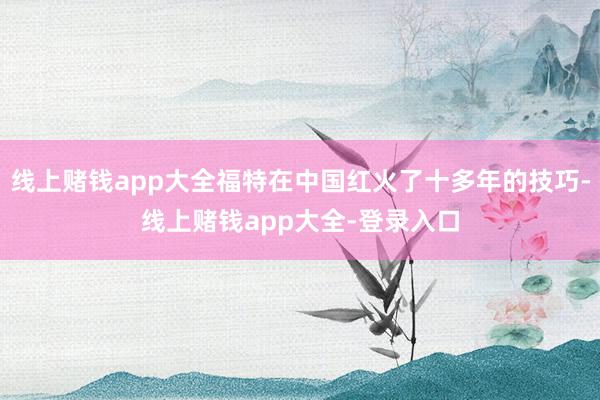 线上赌钱app大全福特在中国红火了十多年的技巧-线上赌钱app大全-登录入口