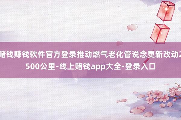 赌钱赚钱软件官方登录推动燃气老化管说念更新改动2500公里-线上赌钱app大全-登录入口