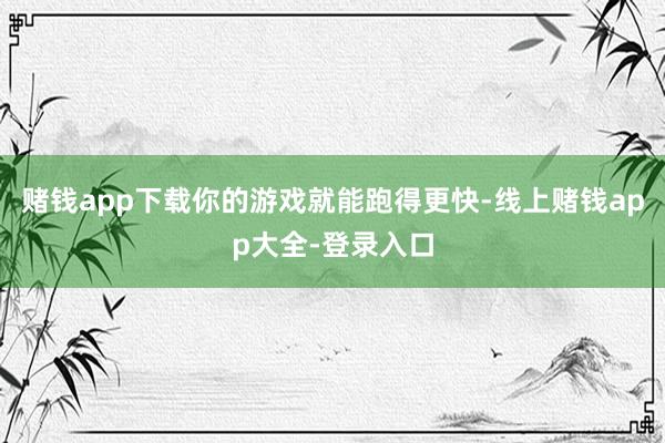 赌钱app下载你的游戏就能跑得更快-线上赌钱app大全-登录入口