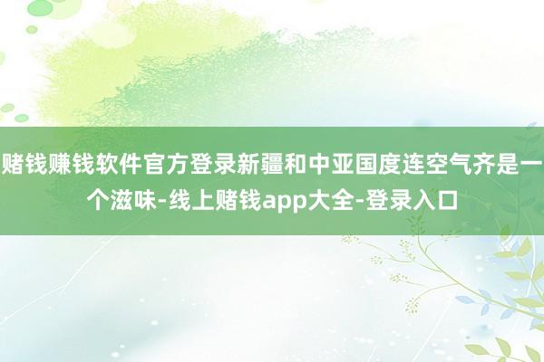 赌钱赚钱软件官方登录新疆和中亚国度连空气齐是一个滋味-线上赌钱app大全-登录入口