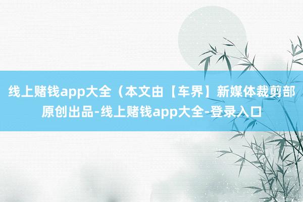 线上赌钱app大全（本文由【车界】新媒体裁剪部原创出品-线上赌钱app大全-登录入口