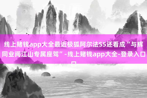 线上赌钱app大全最近极狐阿尔法S5还看成“与辉同业阅江山专属座驾”-线上赌钱app大全-登录入口