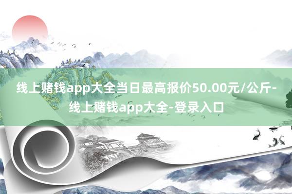 线上赌钱app大全当日最高报价50.00元/公斤-线上赌钱app大全-登录入口