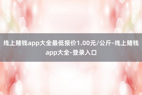 线上赌钱app大全最低报价1.00元/公斤-线上赌钱app大全-登录入口