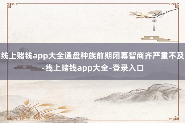 线上赌钱app大全通盘种族前期闭幕智商齐严重不及-线上赌钱app大全-登录入口