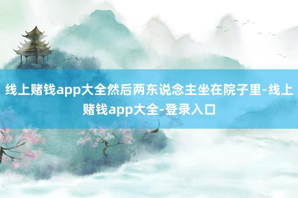 线上赌钱app大全然后两东说念主坐在院子里-线上赌钱app大全-登录入口