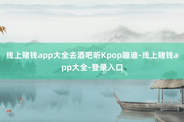 线上赌钱app大全去酒吧听Kpop蹦迪-线上赌钱app大全-登录入口