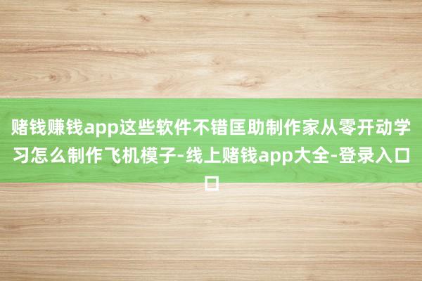 赌钱赚钱app这些软件不错匡助制作家从零开动学习怎么制作飞机模子-线上赌钱app大全-登录入口