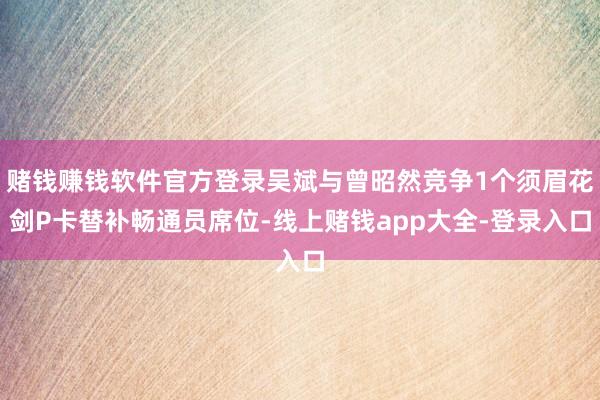 赌钱赚钱软件官方登录吴斌与曾昭然竞争1个须眉花剑P卡替补畅通员席位-线上赌钱app大全-登录入口