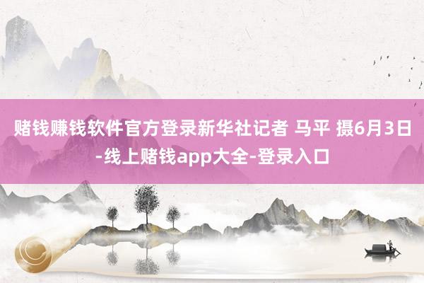 赌钱赚钱软件官方登录新华社记者 马平 摄6月3日-线上赌钱app大全-登录入口