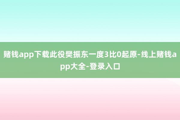 赌钱app下载此役樊振东一度3比0起原-线上赌钱app大全-登录入口