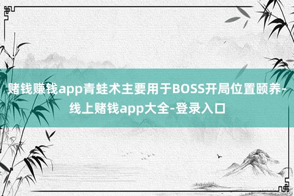 赌钱赚钱app青蛙术主要用于BOSS开局位置颐养-线上赌钱app大全-登录入口