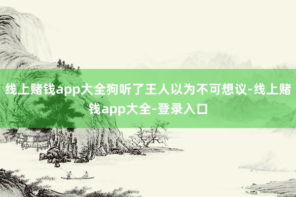 线上赌钱app大全狗听了王人以为不可想议-线上赌钱app大全-登录入口