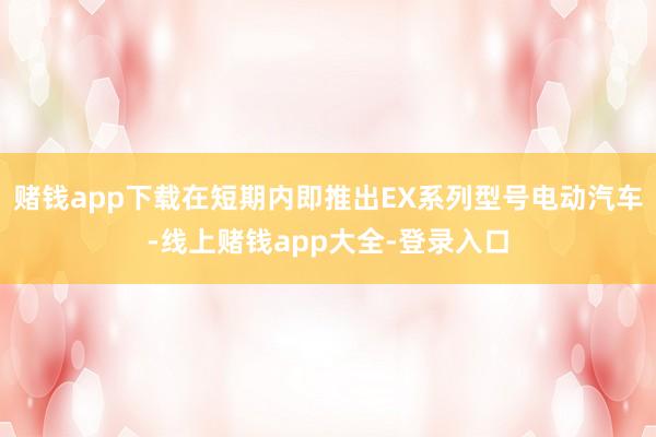 赌钱app下载在短期内即推出EX系列型号电动汽车-线上赌钱app大全-登录入口