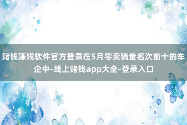 赌钱赚钱软件官方登录在5月零卖销量名次前十的车企中-线上赌钱app大全-登录入口