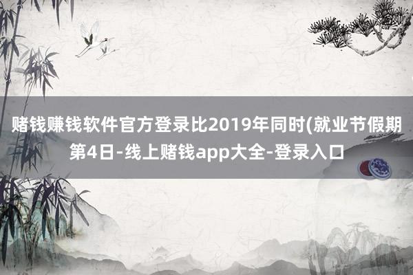 赌钱赚钱软件官方登录比2019年同时(就业节假期第4日-线上赌钱app大全-登录入口