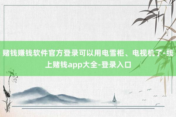 赌钱赚钱软件官方登录可以用电雪柜、电视机了-线上赌钱app大全-登录入口