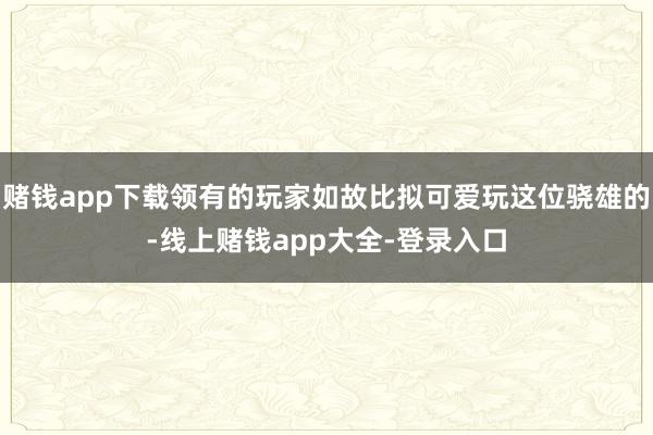 赌钱app下载领有的玩家如故比拟可爱玩这位骁雄的-线上赌钱app大全-登录入口