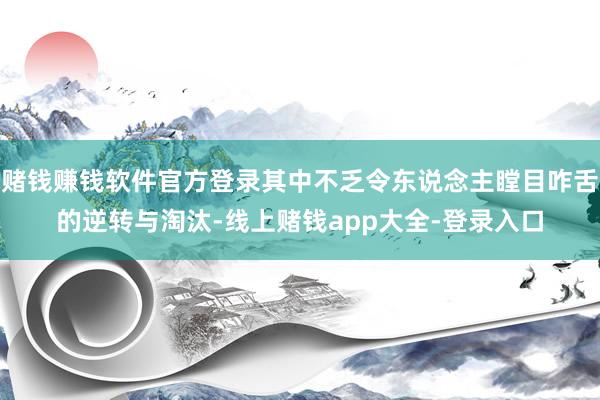 赌钱赚钱软件官方登录其中不乏令东说念主瞠目咋舌的逆转与淘汰-线上赌钱app大全-登录入口