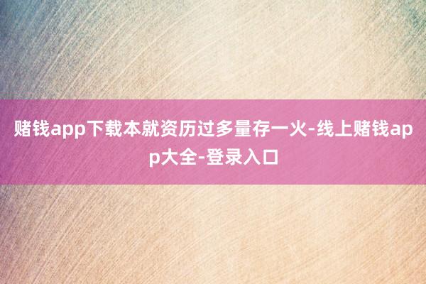 赌钱app下载本就资历过多量存一火-线上赌钱app大全-登录入口