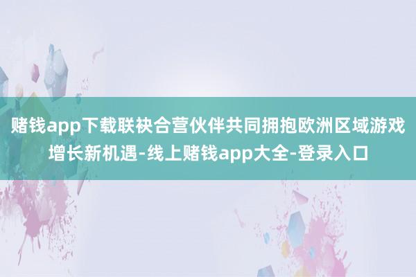 赌钱app下载联袂合营伙伴共同拥抱欧洲区域游戏增长新机遇-线上赌钱app大全-登录入口