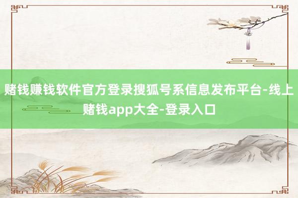 赌钱赚钱软件官方登录搜狐号系信息发布平台-线上赌钱app大全-登录入口