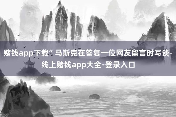 赌钱app下载”马斯克在答复一位网友留言时写谈-线上赌钱app大全-登录入口