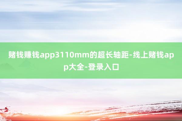 赌钱赚钱app3110mm的超长轴距-线上赌钱app大全-登录入口