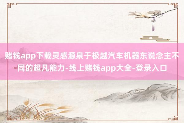 赌钱app下载灵感源泉于极越汽车机器东说念主不同的超凡能力-线上赌钱app大全-登录入口