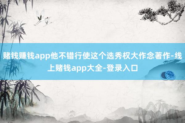 赌钱赚钱app他不错行使这个选秀权大作念著作-线上赌钱app大全-登录入口