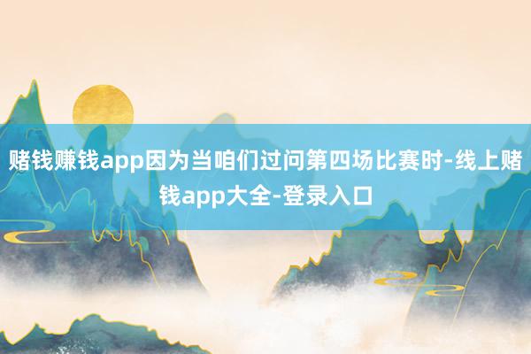 赌钱赚钱app因为当咱们过问第四场比赛时-线上赌钱app大全-登录入口