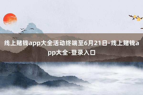 线上赌钱app大全活动终端至6月21日-线上赌钱app大全-登录入口