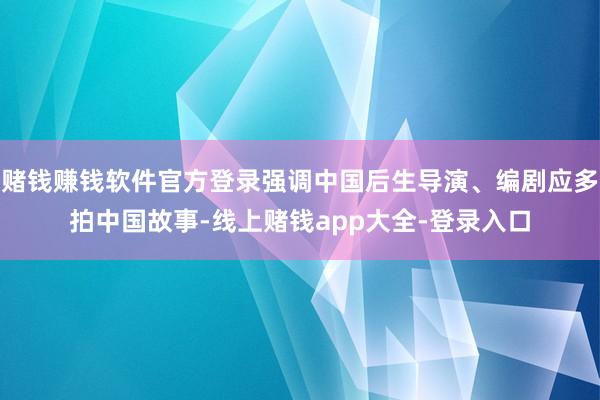 赌钱赚钱软件官方登录强调中国后生导演、编剧应多拍中国故事-线上赌钱app大全-登录入口