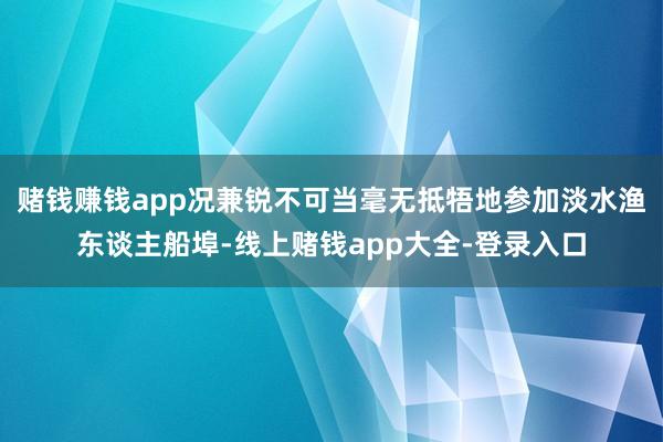 赌钱赚钱app况兼锐不可当毫无抵牾地参加淡水渔东谈主船埠-线上赌钱app大全-登录入口