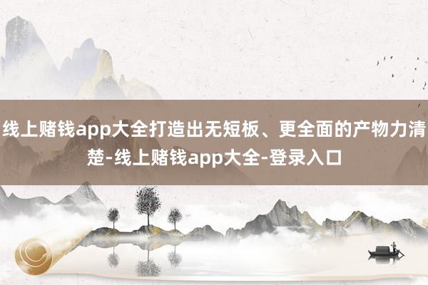 线上赌钱app大全打造出无短板、更全面的产物力清楚-线上赌钱app大全-登录入口