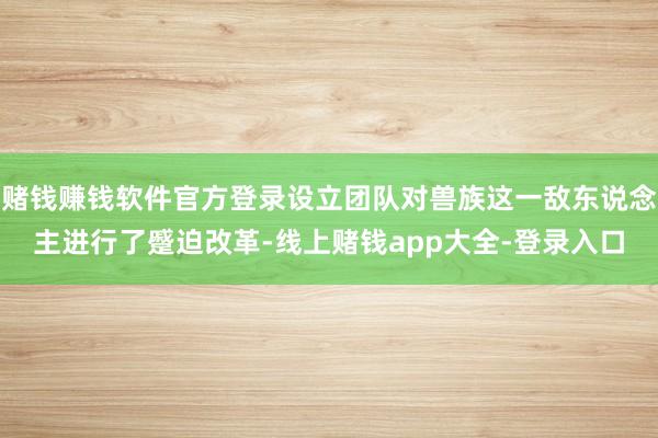 赌钱赚钱软件官方登录设立团队对兽族这一敌东说念主进行了蹙迫改革-线上赌钱app大全-登录入口