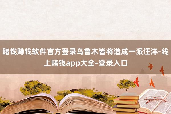 赌钱赚钱软件官方登录乌鲁木皆将造成一派汪洋-线上赌钱app大全-登录入口