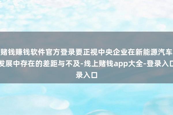 赌钱赚钱软件官方登录要正视中央企业在新能源汽车发展中存在的差距与不及-线上赌钱app大全-登录入口