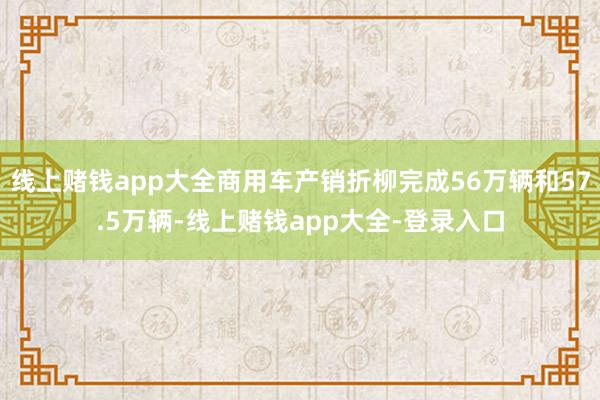 线上赌钱app大全商用车产销折柳完成56万辆和57.5万辆-线上赌钱app大全-登录入口