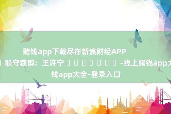 赌钱app下载尽在新浪财经APP            						职守裁剪：王许宁 							-线上赌钱app大全-登录入口