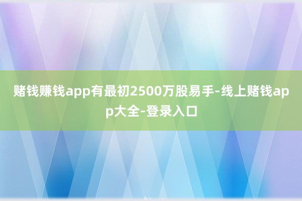 赌钱赚钱app有最初2500万股易手-线上赌钱app大全-登录入口